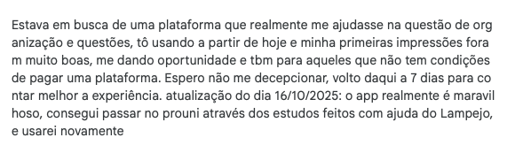 I was looking for a platform that really helped with organization and practice questions; I’m starting to use it today and my first impressions were very good, giving opportunities also to those who can’t afford a platform. I hope not to be disappointed; I’ll be back in 7 days to share more about the experience. update 10/16/2025: the app is really wonderful, I got into Prouni thanks to studies done with the help of Lampejo, and I’ll use it again.